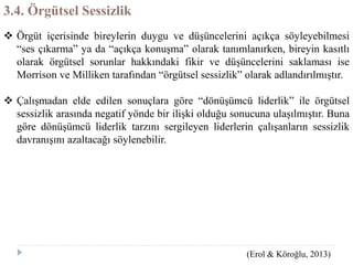 3.4. Örgütsel Sessizlik
 Örgüt içerisinde bireylerin duygu ve düşüncelerini açıkça söyleyebilmesi
“ses çıkarma” ya da “açıkça konuşma” olarak tanımlanırken, bireyin kasıtlı
olarak örgütsel sorunlar hakkındaki fikir ve düşüncelerini saklaması ise
Morrison ve Milliken tarafından “örgütsel sessizlik” olarak adlandırılmıştır.
 Çalışmadan elde edilen sonuçlara göre “dönüşümcü liderlik” ile örgütsel
sessizlik arasında negatif yönde bir ilişki olduğu sonucuna ulaşılmıştır. Buna
göre dönüşümcü liderlik tarzını sergileyen liderlerin çalışanların sessizlik
davranışını azaltacağı söylenebilir.
(Erol & Köroğlu, 2013)
 