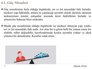 4.1. Güç Mesafesi
Güç mesafesinin fazla olduğu örgütlerde; ast ve üst arasındaki fark fazladır,
merkezi yapı hâkimdir, astlara ne yapılacağı ayrıntılı olarak söylenir, denetim
mekanizması katıdır, çalışanlar arasında ücret farklılıkları fazladır ve
yöneticiler babacan birer otokrattır.
Düşük güç mesafesinin olduğu örgütlerde ise merkezi olmayan yapı vardır,
ast ve üst arasındaki fark azdır. Ast olan bir iş gören belli bir zaman sonra üst
olabilir, roller değişebilir, ücretlendirmede keskin ayrımlar yoktur ve ideal
yönetici bir demokrattır. Kararlar ortak alınır.
(Öncül, 2016)
 