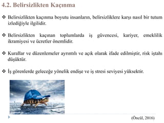 4.2. Belirsizlikten Kaçınma
 Belirsizlikten kaçınma boyutu insanların, belirsizliklere karşı nasıl bir tutum
izlediğiyle ilgilidir.
 Belirsizlikten kaçınan toplumlarda iş güvencesi, kariyer, emeklilik
ikramiyesi ve ücretler önemlidir.
 Kurallar ve düzenlemeler ayrıntılı ve açık olarak ifade edilmiştir, risk iştahı
düşüktür.
 İş görenlerde geleceğe yönelik endişe ve iş stresi seviyesi yüksektir.
(Öncül, 2016)
 