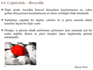 4.4. Çoğulculuk – Bireycilik
 Örgüt içinde, öncelikle bireysel ihtiyaçların karşılanmasına mı, yoksa
grubun ihtiyaçlarının karşılanmasına mı önem verildiğini ifade etmektedir.
 Toplulukçu yapıdaki bir örgütte, yönetici ile iş gören arasında ahlaki
temellere dayalı bir ilişki vardır.
 Örneğin, iş görenin düşük performans göstermesi işten çıkarmak için bir
neden değildir. Bunun en güzel örneğini Japon örgütlerinde görmek
mümkündür.
(Öncül, 2016)
 