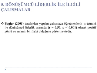  Bogler (2001) tarafından yapılan çalışmada öğretmenlerin iş tatmini
ile dönüşümcü liderlik arasında (r = 0.56, p < 0.001) olarak pozitif
yönlü ve anlamlı bir ilişki olduğunu göstermektedir.
5. DÖNÜŞÜMCÜ LİDERLİK İLE İLGİLİ
ÇALIŞMALAR
 