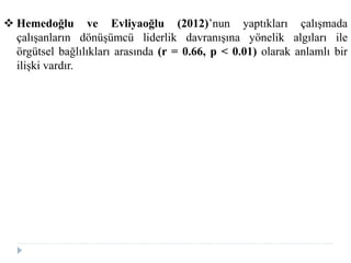  Hemedoğlu ve Evliyaoğlu (2012)’nun yaptıkları çalışmada
çalışanların dönüşümcü liderlik davranışına yönelik algıları ile
örgütsel bağlılıkları arasında (r = 0.66, p < 0.01) olarak anlamlı bir
ilişki vardır.
 