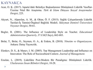 KAYNAKÇA
Acar, O. K. (2017). Isparta’daki Belediye Başkanlarının Dönüşümcü Liderlik Vasıfları
Üzerine Nitel Bir Araştırma. Türk & İslam Dünyası Sosyal Araştırmalar
Dergisi, 225.
Akyurt, N., Alparslan, A. M., & Oktar, Ö. F. (2015). Sağlık Çalışanlarında Liderlik
Tarzları-İş Tatmini-Örgütsel Bağlılık Modeli. Süleyman Demirel Üniversitesi
Vizyoner Dergisi, 50-61.
Bogler, R. (2001). The Influence of Leadership Style on Teacher. Educational
Administration Quarterly, 37.Cilt(5.Sayı), 662-683.
Bolat, T., Bolat, O., Seymen, O. A., & Erdem, B. (2018). Yönetim ve Organizasyon.
Ankara: Detay Yayıncılık.
Elenkov, D. S., & Manev, I. M. (2005). Top Management Leadership and Influence on
Innovation: The Role of Sociocultural Context. Journal of Management.
Eraslan, L. (2019). Liderlikte Post-Modern Bir Paradigma: Dönüşümcü Liderlik.
Uluslararası İnsan Bilimleri Dergisi, 10-28.
 