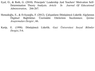 Eyal, O., & Roth, G. (2010). Principals’ Leadership And Teachers’ Motivation Self-
Determination Theory Analysis. Article İn Journal Of Educational
Administration, 266-267.
Hemedoğlu, E., & Evliyaoğlu, F. (2012). Çalışanların Dönüşümcü Liderlik Algılarının
Örgütsel Bağlılıkları Üzerindeki Etkilerinin İncelenmesi. İşletme
Araştırmaları Dergisi , 66.
Karip, E. (1998). Dönüşümcü Liderlik. Gazi Üniversitesi Sosyal Bilimler
Dergisi, 5-6.
 