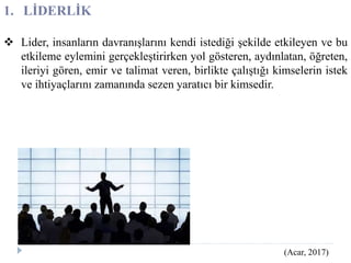 1. LİDERLİK
 Lider, insanların davranışlarını kendi istediği şekilde etkileyen ve bu
etkileme eylemini gerçekleştirirken yol gösteren, aydınlatan, öğreten,
ileriyi gören, emir ve talimat veren, birlikte çalıştığı kimselerin istek
ve ihtiyaçlarını zamanında sezen yaratıcı bir kimsedir.
(Acar, 2017)
 