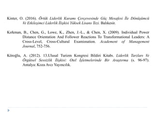 Kinter, O. (2016). Örtük Liderlik Kuramı Çerçevesinde Güç Mesafesi İle Dönüşümcü
Ve Etkileşimci Liderlik İlişkisi Yüksek Lisans Tezi. Balıkesir.
Kırkman, B., Chen, G., Lowe, K., Zhen, J.-L., & Chen, X. (2009). Individual Power
Distance Orientation And Follower Reactions To Transformational Leaders: A
Cross-Level, Cross-Cultural Examiınation. Academent of Management
Journal, 752-756.
Köroğlu, A. (2012). 13.Ulusal Turizm Kongresi Bildiri Kitabı. Liderlik Tarzları Ve
Örgütsel Sessizlik İlişkisi: Otel İşletmelerinde Bir Araştırma (s. 96-97).
Antalya: Koza Avcı Yayıncılık.
 