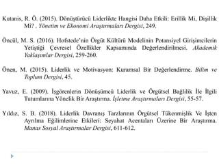 Kutanis, R. Ö. (2015). Dönüştürücü Liderlikte Hangisi Daha Etkili: Erillik Mi, Dişillik
Mi? . Yönetim ve Ekonomi Araştırmaları Dergisi, 249.
Öncül, M. S. (2016). Hofstede’nin Örgüt Kültürü Modelinin Potansiyel Girişimcilerin
Yetiştiği Çevresel Özellikler Kapsamında Değerlendirilmesi. Akademik
Yaklaşımlar Dergisi, 259-260.
Önen, M. (2015). Liderlik ve Motivasyon: Kuramsal Bir Değerlendirme. Bilim ve
Toplum Dergisi, 45.
Yavuz, E. (2009). İşgörenlerin Dönüşümcü Liderlik ve Örgütsel Bağlilik İle İlgili
Tutumlarına Yönelik Bir Araştırma. İşletme Araştırmaları Dergisi, 55-57.
Yıldız, S. B. (2018). Liderlik Davranış Tarzlarının Örgütsel Tükenmişlik Ve İşten
Ayrılma Eğilimlerine Etkileri: Seyahat Acentaları Üzerine Bir Araştırma.
Manas Sosyal Araştırmalar Dergisi, 611-612.
 