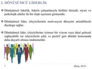 2. DÖNÜŞÜMCÜ LİDERLİK
 Dönüşümcü liderlik, liderin çalışanlarıyla birlikte iktisadi, siyasi ve
psikolojik etkiler ile bir ilişki içerisine girmesidir.
 Dönüşümcü lider, izleyicilerinin motivasyon düzeyini artırabilecek
diyalogu sağlar.
 Dönüşümcü lider, izleyicilerine iyimser bir vizyon veya ideal gelecek
sağlayabilir ise izleyicilerin çıktı ve pozitif geri dönütü konusunda
daha duyarlı olması muhtemeldir.
(Önen, 2015)
 