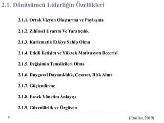 2.1. Dönüşümcü Liderliğin Özellikleri
2.1.1. Ortak Vizyon Oluşturma ve Paylaşma
2.1.2. Zihinsel Uyarım Ve Yaratıcılık
2.1.3. Karizmatik Etkiye Sahip Olma
2.1.4. Etkili İletişim ve Yüksek Motivasyon Becerisi
2.1.5. Değişimin Temsilcileri Olma
2.1.6. Duygusal Dayanıklılık, Cesaret, Risk Alma
2.1.7. Güçlendirme
2.1.8. Esnek Yönetim Anlayışı
2.1.9. Güvenilirlik ve Özgüven
(Eraslan, 2019)
 