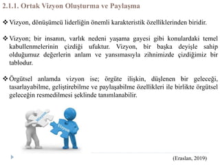 2.1.1. Ortak Vizyon Oluşturma ve Paylaşma
Vizyon, dönüşümcü liderliğin önemli karakteristik özelliklerinden biridir.
Vizyon; bir insanın, varlık nedeni yaşama gayesi gibi konulardaki temel
kabullenmelerinin çizdiği ufuktur. Vizyon, bir başka deyişle sahip
olduğumuz değerlerin anlam ve yansımasıyla zihnimizde çizdiğimiz bir
tablodur.
Örgütsel anlamda vizyon ise; örgüte ilişkin, düşlenen bir geleceği,
tasarlayabilme, geliştirebilme ve paylaşabilme özellikleri ile birlikte örgütsel
geleceğin resmedilmesi şeklinde tanımlanabilir.
(Eraslan, 2019)
 