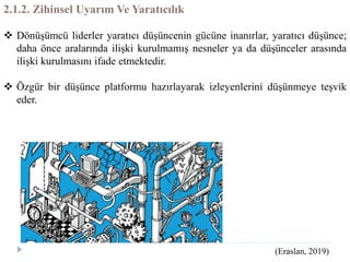 2.1.2. Zihinsel Uyarım Ve Yaratıcılık
 Dönüşümcü liderler yaratıcı düşüncenin gücüne inanırlar, yaratıcı düşünce;
daha önce aralarında ilişki kurulmamış nesneler ya da düşünceler arasında
ilişki kurulmasını ifade etmektedir.
 Özgür bir düşünce platformu hazırlayarak izleyenlerini düşünmeye teşvik
eder.
(Eraslan, 2019)
 