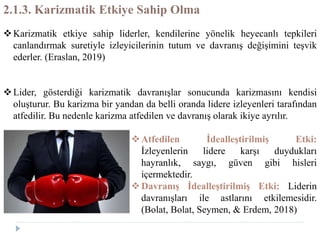 2.1.3. Karizmatik Etkiye Sahip Olma
Karizmatik etkiye sahip liderler, kendilerine yönelik heyecanlı tepkileri
canlandırmak suretiyle izleyicilerinin tutum ve davranış değişimini teşvik
ederler. (Eraslan, 2019)
Lider, gösterdiği karizmatik davranışlar sonucunda karizmasını kendisi
oluşturur. Bu karizma bir yandan da belli oranda lidere izleyenleri tarafından
atfedilir. Bu nedenle karizma atfedilen ve davranış olarak ikiye ayrılır.
Atfedilen İdealleştirilmiş Etki:
İzleyenlerin lidere karşı duydukları
hayranlık, saygı, güven gibi hisleri
içermektedir.
Davranış İdealleştirilmiş Etki: Liderin
davranışları ile astlarını etkilemesidir.
(Bolat, Bolat, Seymen, & Erdem, 2018)
 