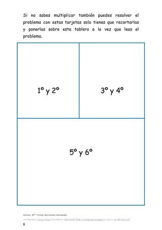 Autora: Mº Teresa Bartolomé Hernández
Pictogramas: Sergio PalaoProcedencia: ARASAAC (http://catedu.es/arasaac/) Licencia: CC (BY-NC-SA)
8
Si no sabes multiplicar también puedes resolver el
problema con estas tarjetas solo tienes que recortarlas
y ponerlas sobre este tablero a la vez que leas el
problema.
1º y 2º 3º y 4º
5º y 6º
 