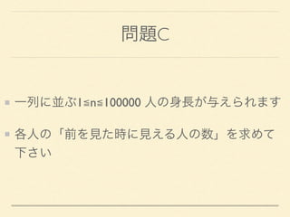 問題C
一列に並ぶ1≦n≦100000 人の身長が与えられます
各人の「前を見た時に見える人の数」を求めて
下さい
 