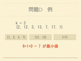 問題D 例
k	
 =	
 3	
 
{2,	
 12,	
 3,	
 13,	
 7,	
 17,	
 1}
{1,	
 2,	
 3,	
 7} {12,	
 13} {17}
6+1+0	
 =	
 7	
 が最小値
 