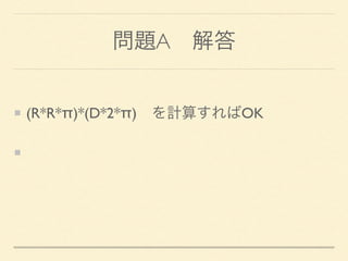 問題A 解答
(R*R*π)*(D*2*π) を計算すればOK
πは、算術ライブラリの定数、acos(-1)、自分
で書く、といった方法
 