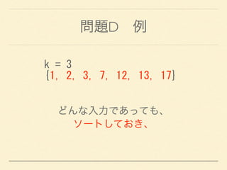 問題D 例
k	
 =	
 3	
 
{1,	
 2,	
 3,	
 7,	
 12,	
 13,	
 17}
どんな入力であっても、
ソートしておき、
 