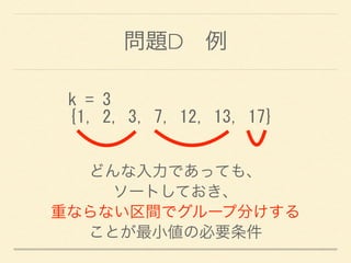 問題D 例
k	
 =	
 3	
 
{1,	
 2,	
 3,	
 7,	
 12,	
 13,	
 17}
どんな入力であっても、
ソートしておき、
重ならない区間でグループ分けする
ことが最小値の必要条件
 