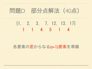 問題D 部分点解法（40点）
{1,	
 	
 2,	
 	
 3,	
 	
 7,	
 12,	
 13,	
 17} 
	
 	
 	
 1	
 	
 	
 1	
 	
 	
 4	
 	
 	
 5	
 	
 	
 1	
 	
 	
 4
各要素の差からなる(n-1)要素を準備
 