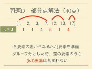 問題D 部分点解法（40点）
{1,	
 	
 2,	
 	
 3,	
 	
 7,	
 12,	
 13,	
 17} 
	
 	
 	
 1	
 	
 	
 1	
 	
 	
 4	
 	
 	
 5	
 	
 	
 1	
 	
 	
 4
各要素の差からなる(n-1)要素を準備
グループ分けした時、差の要素のうち 
(k-1)要素は含まれない
k = 3
 
