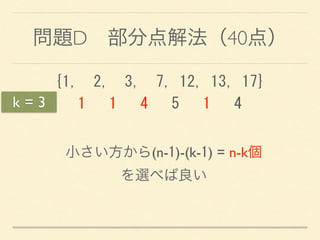 問題D 部分点解法（40点）
{1,	
 	
 2,	
 	
 3,	
 	
 7,	
 12,	
 13,	
 17} 
	
 	
 	
 1	
 	
 	
 1	
 	
 	
 4	
 	
 	
 5	
 	
 	
 1	
 	
 	
 4
小さい方から(n-1)-(k-1) = n-k個 
を選べば良い
k = 3
 