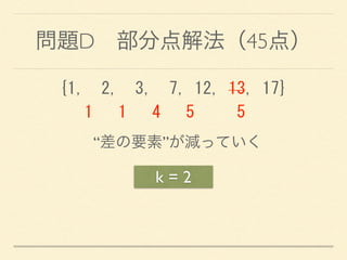 問題D 部分点解法（45点）
k = 2
{1,	
 	
 2,	
 	
 3,	
 	
 7,	
 12,	
 13,	
 17} 
	
 	
 	
 1	
 	
 	
 1	
 	
 	
 4	
 	
 	
 5	
 	
 	
 	
 	
 5
“差の要素”が減っていく
 