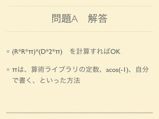 問題A 解答
(R*R*π)*(D*2*π) を計算すればOK
πは、算術ライブラリの定数、acos(-1)、自分
で書く、といった方法
 