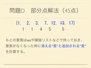 問題D 部分点解法（45点）
{1,	
 	
 2,	
 	
 3,	
 	
 7,	
 12,	
 13,	
 17} 
	
 	
 	
 1	
 	
 	
 1	
 	
 	
 4	
 	
 	
 5	
 	
 	
 	
 	
 5
もとの要素はsetや隣接リストなどで持っておき、 
要素がなくなった時に消える“差”と追加される“差”
を計算する。
 