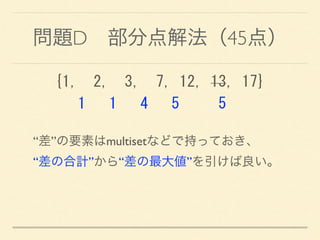 問題D 部分点解法（45点）
{1,	
 	
 2,	
 	
 3,	
 	
 7,	
 12,	
 13,	
 17} 
	
 	
 	
 1	
 	
 	
 1	
 	
 	
 4	
 	
 	
 5	
 	
 	
 	
 	
 5
“差”の要素はmultisetなどで持っておき、 
“差の合計”から“差の最大値”を引けば良い。
 