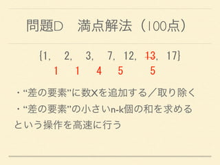 問題D 満点解法（100点）
{1,	
 	
 2,	
 	
 3,	
 	
 7,	
 12,	
 13,	
 17} 
	
 	
 	
 1	
 	
 	
 1	
 	
 	
 4	
 	
 	
 5	
 	
 	
 	
 	
 5
・“差の要素”に数Xを追加する／取り除く 
・“差の要素”の小さいn-k個の和を求める 
という操作を高速に行う
 