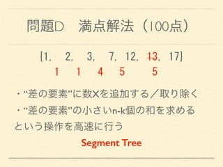 問題D 満点解法（100点）
{1,	
 	
 2,	
 	
 3,	
 	
 7,	
 12,	
 13,	
 17} 
	
 	
 	
 1	
 	
 	
 1	
 	
 	
 4	
 	
 	
 5	
 	
 	
 	
 	
 5
・“差の要素”に数Xを追加する／取り除く 
・“差の要素”の小さいn-k個の和を求める 
という操作を高速に行う
Segment Tree
 