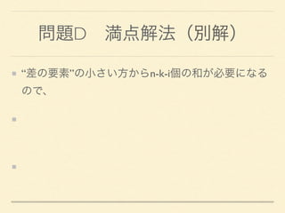 問題D 満点解法（別解）
“差の要素”の小さい方からn-k-i個の和が必要になる
ので、
n-k-i個以下のmultisetと、 
n-k-i個超のmultisetの２つを用意する
“差の要素”の追加・削除に応じて、 
２つのmultiset間でやりとりする。
 