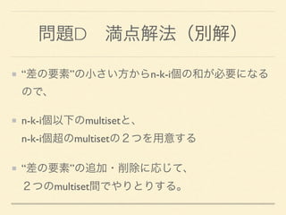 問題D 満点解法（別解）
“差の要素”の小さい方からn-k-i個の和が必要になる
ので、
n-k-i個以下のmultisetと、 
n-k-i個超のmultisetの２つを用意する
“差の要素”の追加・削除に応じて、 
２つのmultiset間でやりとりする。
 