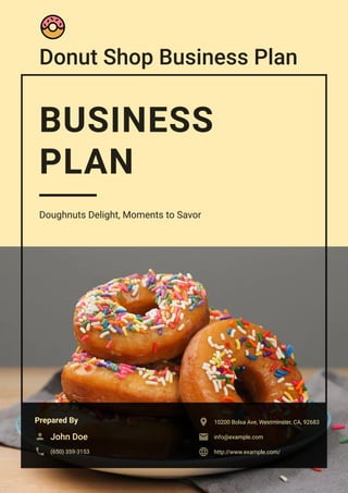 Donut Shop Business Plan
BUSINESS
PLAN
Doughnuts Delight, Moments to Savor
Prepared By
John Doe

(650) 359-3153

10200 Bolsa Ave, Westminster, CA, 92683

info@example.com

http://www.example.com/

 