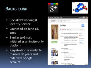 BACKGROUND

 Social Networking &
  Identity Service
 Launched on June 28,
  2011
 Similar to Gmail,
  initiated as an invite-only
  platform
 Registration is available
  to users 18 years and
  older w/a Google
  account
 
