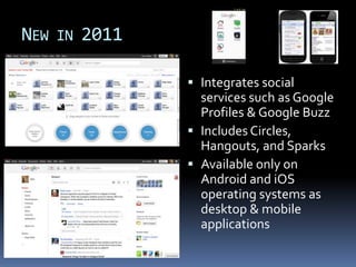NEW IN 2011

               Integrates social
                services such as Google
                Profiles & Google Buzz
               Includes Circles,
                Hangouts, and Sparks
               Available only on
                Android and iOS
                operating systems as
                desktop & mobile
                applications
 