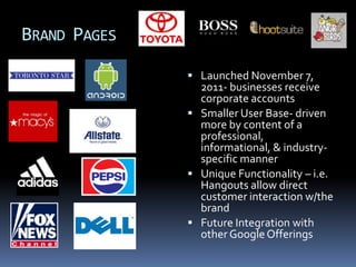 BRAND PAGES
               Launched November 7,
                2011- businesses receive
                corporate accounts
               Smaller User Base- driven
                more by content of a
                professional,
                informational, & industry-
                specific manner
               Unique Functionality – i.e.
                Hangouts allow direct
                customer interaction w/the
                brand
               Future Integration with
                other Google Offerings
 
