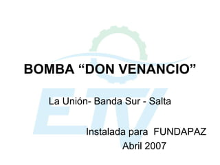 BOMBA “DON VENANCIO” La Unión- Banda Sur - Salta Instalada para  FUNDAPAZ Abril 2007 