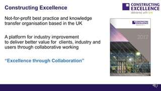 Constructing Excellence
Not-for-profit best practice and knowledge
transfer organisation based in the UK
A platform for industry improvement
to deliver better value for clients, industry and
users through collaborative working
“Excellence through Collaboration”
 