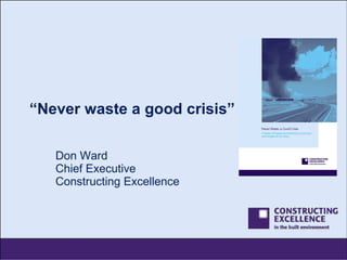 “ Never waste a good crisis” Don Ward Chief Executive Constructing Excellence 