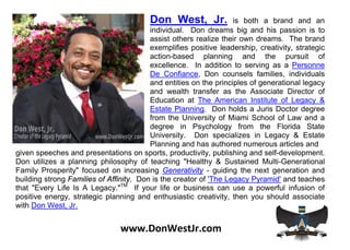 Don West, Jr.             is both a brand and an
                                         individual. Don dreams big and his passion is to
                                         assist others realize their own dreams. The brand
                                         exemplifies positive leadership, creativity, strategic
                                         action-based planning and the pursuit of
                                         excellence. In addition to serving as a Personne
                                         De Confiance, Don counsels families, individuals
                                         and entities on the principles of generational legacy
                                         and wealth transfer as the Associate Director of
                                         Education at The American Institute of Legacy &
                                         Estate Planning. Don holds a Juris Doctor degree
                                         from the University of Miami School of Law and a
                                         degree in Psychology from the Florida State
                                         University. Don specializes in Legacy & Estate
                                         Planning and has authored numerous articles and
given speeches and presentations on sports, productivity, publishing and self-development.
Don utilizes a planning philosophy of teaching "Healthy & Sustained Multi-Generational
Family Prosperity" focused on increasing Generativity - guiding the next generation and
building strong Families of Affinity. Don is the creator of 'The Legacy Pyramid' and teaches
that "Every Life Is A Legacy."TM If your life or business can use a powerful infusion of
positive energy, strategic planning and enthusiastic creativity, then you should associate
with Don West, Jr.


                                www.DonWestJr.com
 