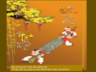 Nào ai hững hờ ,Xuân vẫn ngóng chờ  Tới đây nắm tay cùng ca múa ,Hát lên đón Xuân của tuổi thơ...  