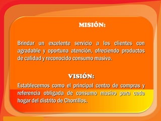 MISIÓN:
Brindar un excelente servicio a los clientes conBrindar un excelente servicio a los clientes con
agradable y oportuna atención, ofreciendo productosagradable y oportuna atención, ofreciendo productos
de calidad y reconocido consumo masivo.de calidad y reconocido consumo masivo.
VISIÓN:VISIÓN:
Establecernos como el principal centro de compras yEstablecernos como el principal centro de compras y
referencia obligada de consumo masivo para cadareferencia obligada de consumo masivo para cada
hogar del distrito de Chorrillos.hogar del distrito de Chorrillos.
 