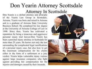 Don Yearin Attorney Scottsdale
Attorney In Scottsdale
Don Yearin is a skilled attorney and principle
of the Yearin Law Group in Scottsdale,
Arizona. Yearin was born and raised in Arizona
and is a graduate of Arizona State University
Business School. He completed his law degree
at the University of Arizona College of Law in
1990. Since then, Yearin has cultivated a
reputation for being a tenacious and aggressive
personal injury trial lawyer.Don Yearin has
been a personal injury attorney in Scottsdale for
more than 25 years. He knows not only the law
surrounding the complicated legal ramifications
of a personal injury case, but also how to get
the maximum compensation for his clients
either in the form of a settlement or a jury
verdict. Yearin helps vulnerable injury victims
against large insurance companies who fight
against providing fair compensation for the
injuries and damages caused by their insureds.
 