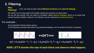 2. Filtering
Why
Filtering?
First, we need to learn about Window functions and Spectral leakage.
We need to cut a long signal into smaller pieces and process on each piece.
As we will see shortly, this can lead to a problem called spectral leakage, which is an issue that
cannot be fully handled. However, its influence can be reduced by window functions.
For example :
x(t) = A1cos(2π.* f1 .*t - φ1) + A2cos(2π.*f2.*t - φ2) + A3cos(2π .*f3.*t - φ3)
==DFT==>
x(t) composed of three cosine waves
In the frequency domain plot without any spectral leakage, and no window function is required.
NOW, LET’S shorten the size of each block and observe what happens.
 