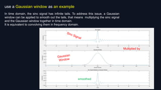 use a Gaussian window as an example
In time domain, the sinc signal has infinite tails. To address this issue, a Gaussian
window can be applied to smooth out the tails, that means multiplying the sinc signal
and the Gaussian window together in time domain.
It is equivalent to convolving them in frequency domain.
Multiplied by
time domain
smoothed
 