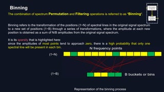 The combination of spectrum Permutation and Filtering operations is referred to as "Binning".
Binning refers to the transformation of the positions (1~N) of spectral lines in the original signal spectrum
to a new set of positions (1~B) through a series of transformations, where the amplitude at each new
position is obtained as a sum of N/B amplitudes from the original signal spectrum.
It is its sparsity that is highlighted here:
since the amplitudes of most points tend to approach zero, there is a high probability that only one
spectral line will be present in each bin.
Binning
Representation of the binning process
(1~N)
(1~B)
 