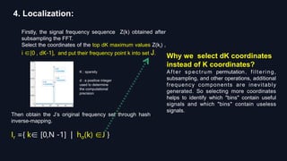 4. Localization:
Firstly, the signal frequency sequence Z(k) obtained after
subsampling the FFT.
Select the coordinates of the top dK maximum values Z(ki) ,
i ∈[0 , dK-1], and put their frequency point k into set J.
Why we select dK coordinates
instead of K coordinates?
After spectrum permutation, filtering,
subsampling, and other operations, additional
frequency components are inevitably
generated. So selecting more coordinates
helps to identify which "bins" contain useful
signals and which "bins" contain useless
signals.
K : sparsity
d : a positive integer
used to determine
the computational
precision
Then obtain the J’s original frequency set through hash
inverse-mapping.
Ir ={ k∈ [0,N -1] | hσ(k) ∈J }
 