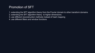 Promotion of SFT
1. extending the SFT algorithm theory from the Fourier domain to other transform domains
2. extending the SFT algorithm theory to higher dimensions.
3. use different reconstruction methods instead of hash mapping
4. use different filters and window functions
 