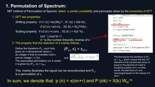 1. Permutation of Spectrum:
MIT method of Permutation of Spectra: select a certain probability and permutate datas by the properties of DFT
1. DFT two properties:
Shifting property: if x1 (n) =x(n)WN
bn , X1 (k) = X(k+b) ;
if x2 (n) =x(n-b) , X2 (k) = WN
bkX(k) ;
Scaling property: if x3 (n) =x (σn) , X2 (k ) = X(σ-1k) ;
(σσ-1 ) mod N =1 ,
σ-1 is the number-theoretic inverse of σ
The formula for the transform is (Pσ,τ
x)i = xσi+τ, which means that the i-th
element of the transformed vector is
equal to the element of x that is
located at position σi+τ. In other
words, the elements of x are
rearranged based on the values of σ
and τ.
Define the transform Pσ,τ such that,
given an n-dimensional vector x,
an integer σ that is invertible mod n,
and an integer τ ∈ [n] ,
The associated permutation on a vector
x is given by (Pσ,τ x)i = xσi+τ
(Pσ,τ x)i = xσi+τ
=>
2. The property that the selection of σ mainly follows :
This mainly illustrates the signal can be reconstructed and Pσ,τ
is a permutation of x.
In sum, we denote that p (n) = x(σn+τ) and P (σk) = X(k) WN
-τk
 